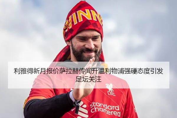 利雅得新月报价萨拉赫传闻升温利物浦强硬态度引发足坛关注