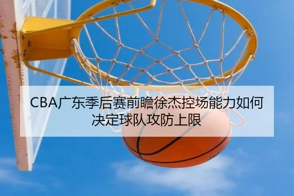 CBA广东季后赛前瞻徐杰控场能力如何决定球队攻防上限
