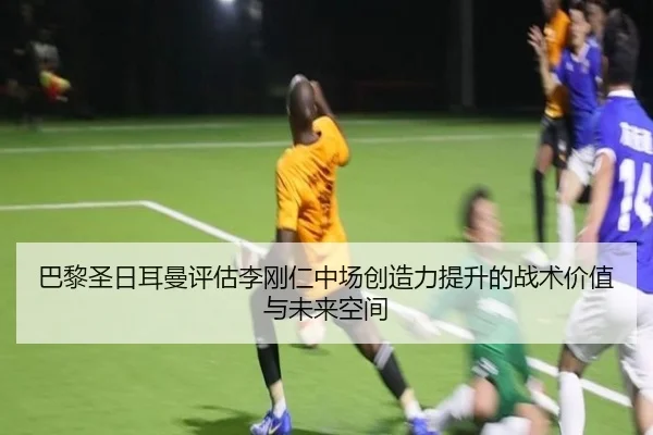 巴黎圣日耳曼评估李刚仁中场创造力提升的战术价值与未来空间